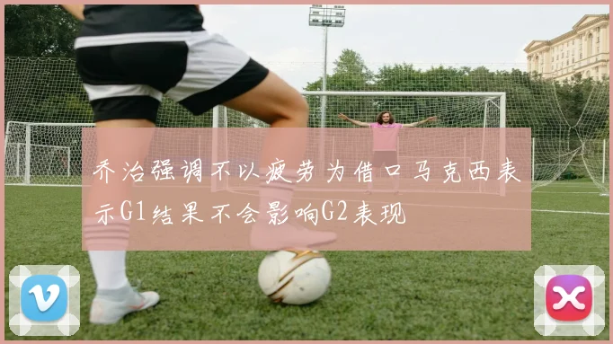 乔治强调不以疲劳为借口马克西表示G1结果不会影响G2表现