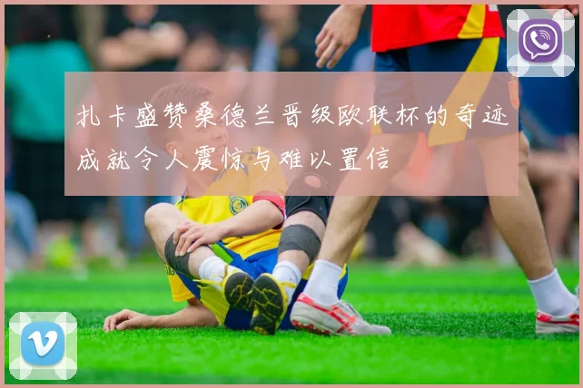 扎卡盛赞桑德兰晋级欧联杯的奇迹成就令人震惊与难以置信