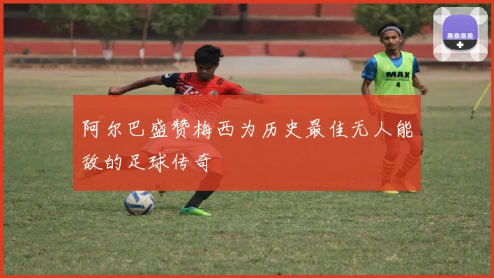阿尔巴盛赞梅西为历史最佳无人能敌的足球传奇