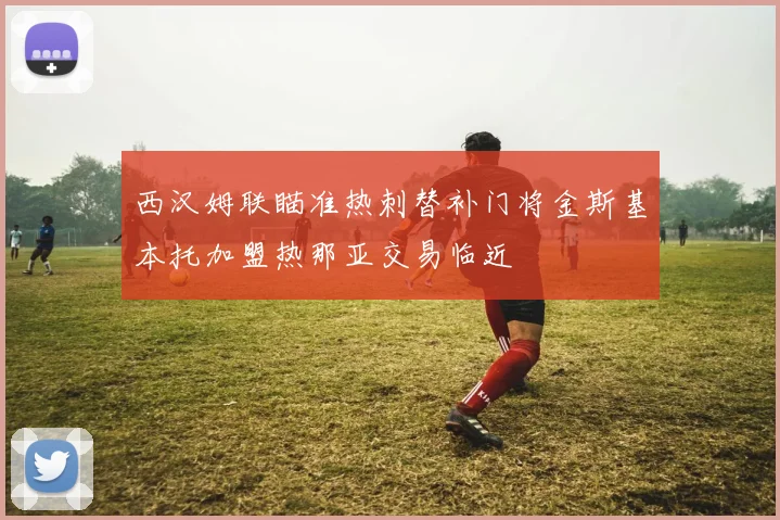 西汉姆联瞄准热刺替补门将金斯基本托加盟热那亚交易临近