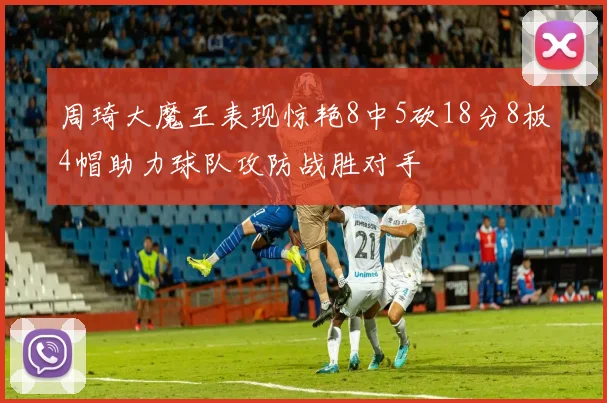 周琦大魔王表现惊艳8中5砍18分8板4帽助力球队攻防战胜对手