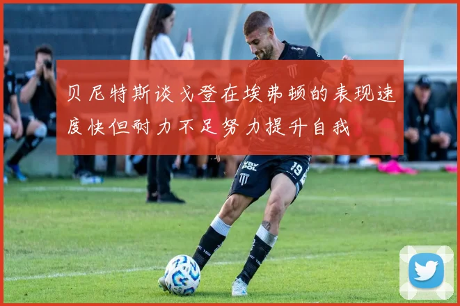 贝尼特斯谈戈登在埃弗顿的表现速度快但耐力不足努力提升自我