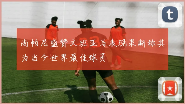 尚帕尼盛赞文班亚马表现果断称其为当今世界最佳球员