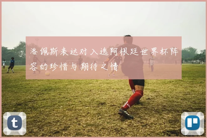 洛佩斯表达对入选阿根廷世界杯阵容的珍惜与期待之情