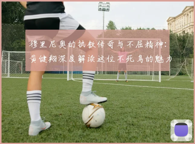 穆里尼奥的执教传奇与不屈精神：黄健翔深度解读这位不死鸟的魅力