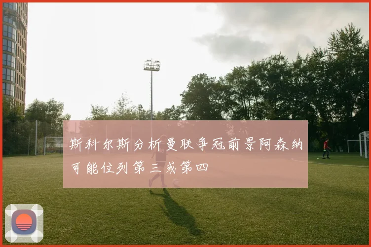斯科尔斯分析曼联争冠前景阿森纳可能位列第三或第四