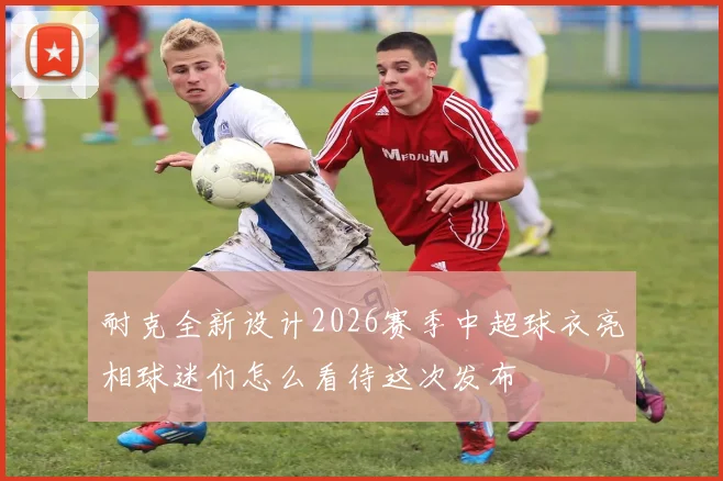 耐克全新设计2026赛季中超球衣亮相球迷们怎么看待这次发布