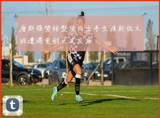 唐斯强势转型场均出手生涯新低文班遭遇重创头皮发麻